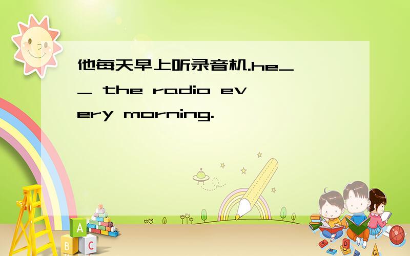 他每天早上听录音机.he_ _ the radio every morning.