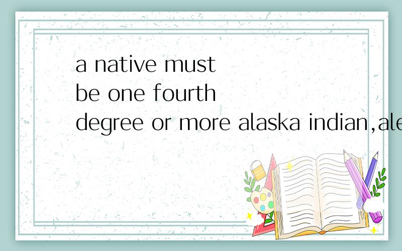a native must be one fourth degree or more alaska indian,aleut or be enrolled under the Alaska Native Claims Settlement Act.4544 问 Alaska Native Claims Settlement Act 以及 more 怎么翻译.