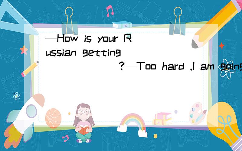 —How is your Russian getting ______?—Too hard .I am going to give it ______.A to;up B in;in C over;away D on;up