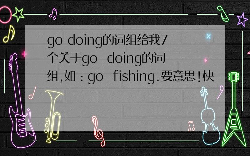 go doing的词组给我7个关于go  doing的词组,如：go  fishing.要意思!快