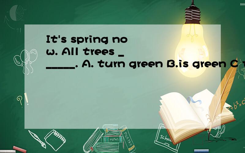 It's spring now. All trees ______. A. turn green B.is green C turning green D get green
