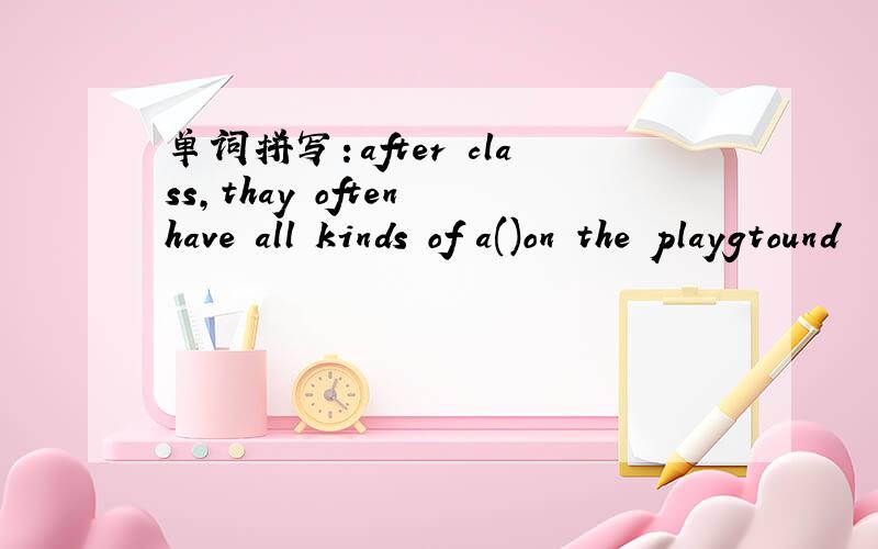 单词拼写：after class,thay often have all kinds of a()on the playgtound