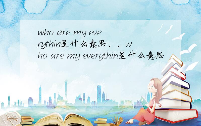 who are my everythin是什么意思、、who are my everythin是什么意思