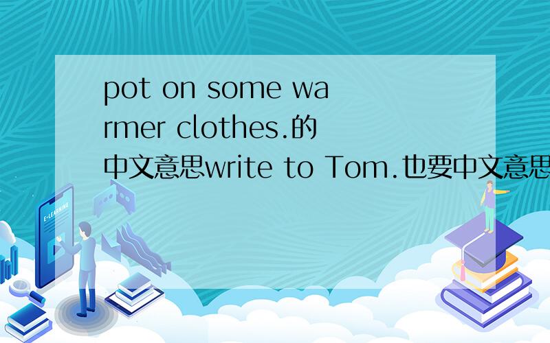 pot on some warmer clothes.的中文意思write to Tom.也要中文意思