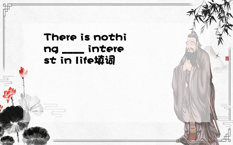 There is nothing ____ interest in life填词