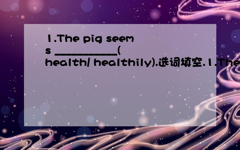 1.The pig seems ___________(health/ healthily).选词填空.1.The pig seems ___________(health/ healthily).2.Tom seemed ___________(know/ to konw) the test result.