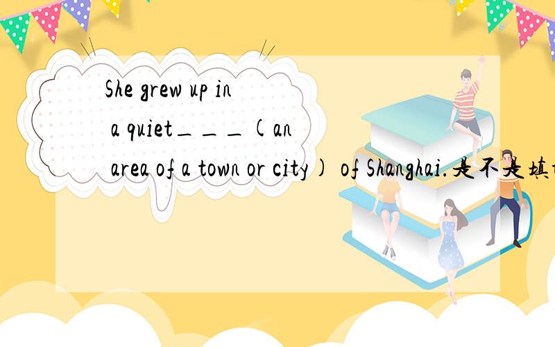 She grew up in a quiet___(an area of a town or city) of Shanghai.是不是填town