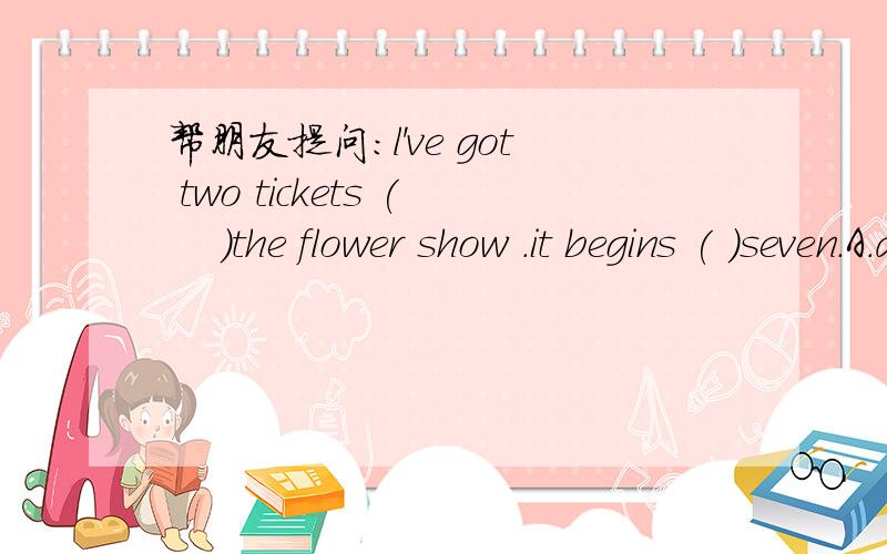 帮朋友提问：l've got two tickets (　 )the flower show .it begins ( )seven.A.at,for B.for,at C.on,to D.at,to