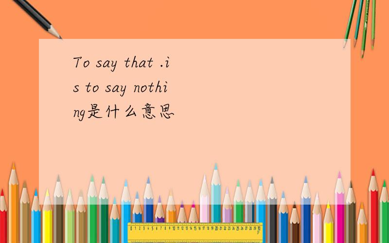 To say that .is to say nothing是什么意思