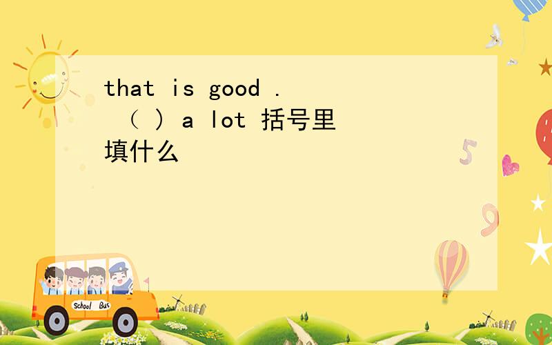 that is good . （ ) a lot 括号里填什么