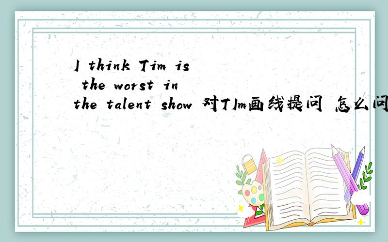 I think Tim is the worst in the talent show 对TIm画线提问 怎么问?同上急
