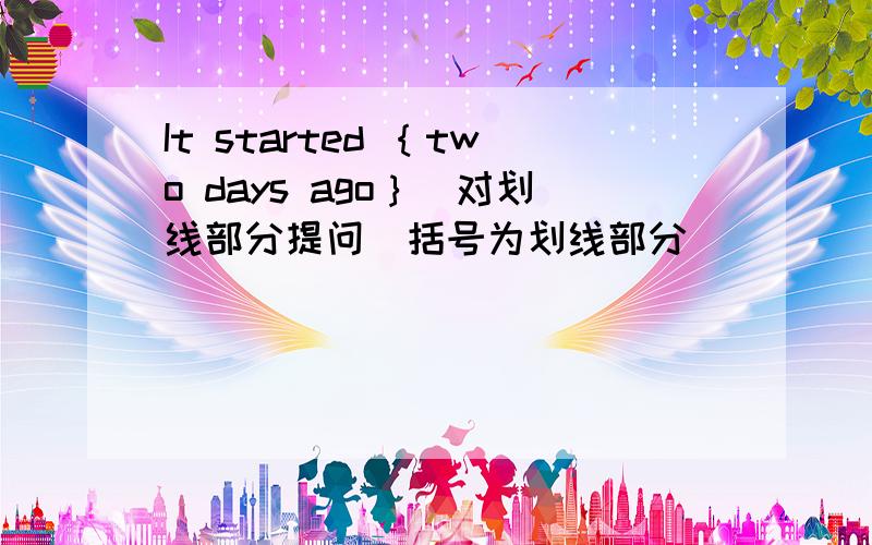 It started ｛two days ago｝(对划线部分提问）括号为划线部分____ ____ it ____?