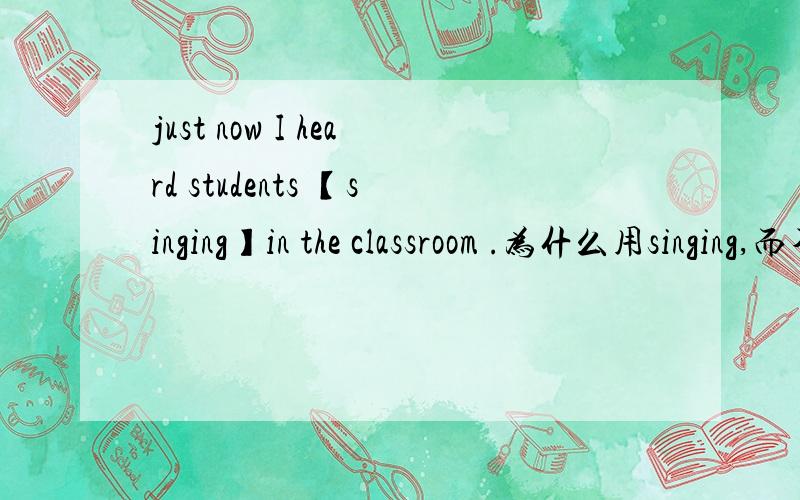 just now I heard students 【singing】in the classroom .为什么用singing,而不用sing?just now I heard students 【singing】in the classroom .为什么用singing,而不用sing?