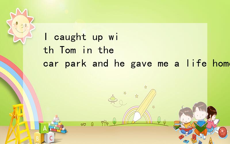 I caught up with Tom in the car park and he gave me a life home.求翻译.