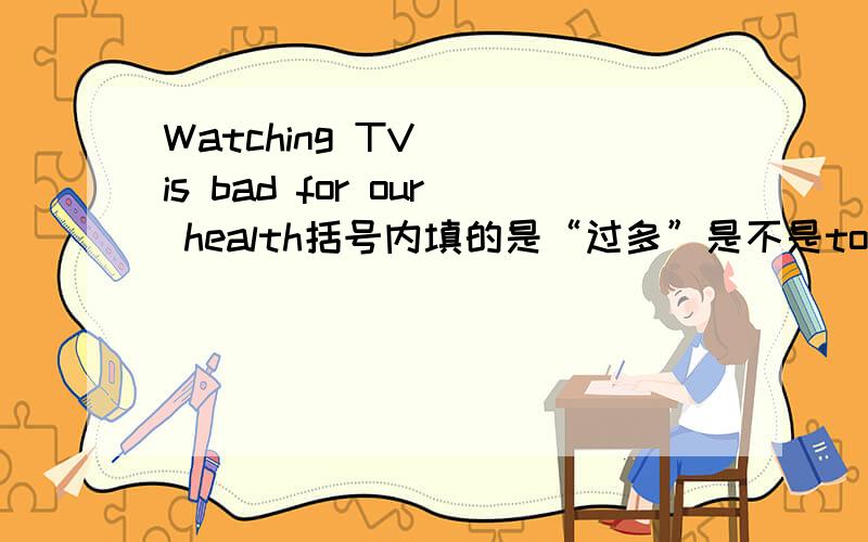 Watching TV( )is bad for our health括号内填的是“过多”是不是too much?