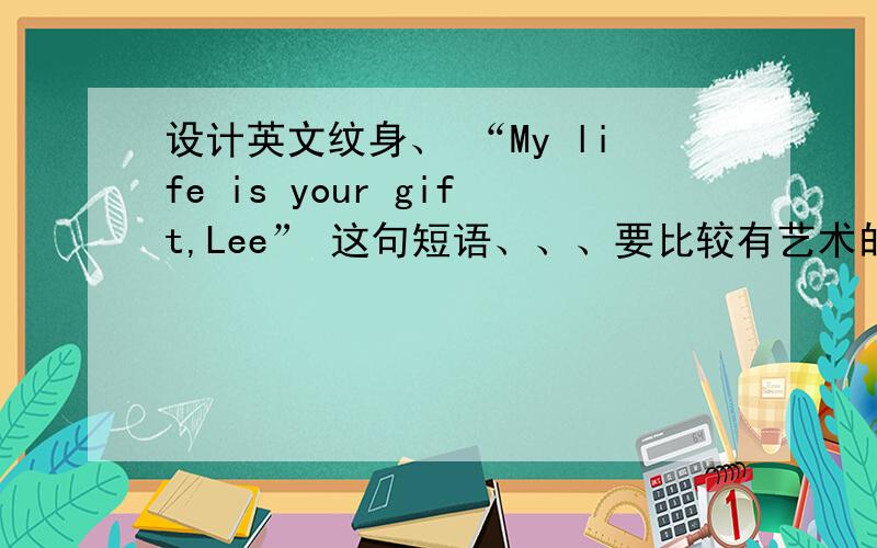 设计英文纹身、 “My life is your gift,Lee” 这句短语、、、要比较有艺术的,比如一笔连成这类型的、、、或者这句“My life is you gave”
