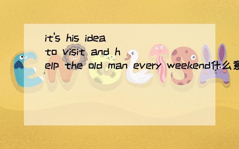 it's his idea to visit and help the old man every weekend什么意思