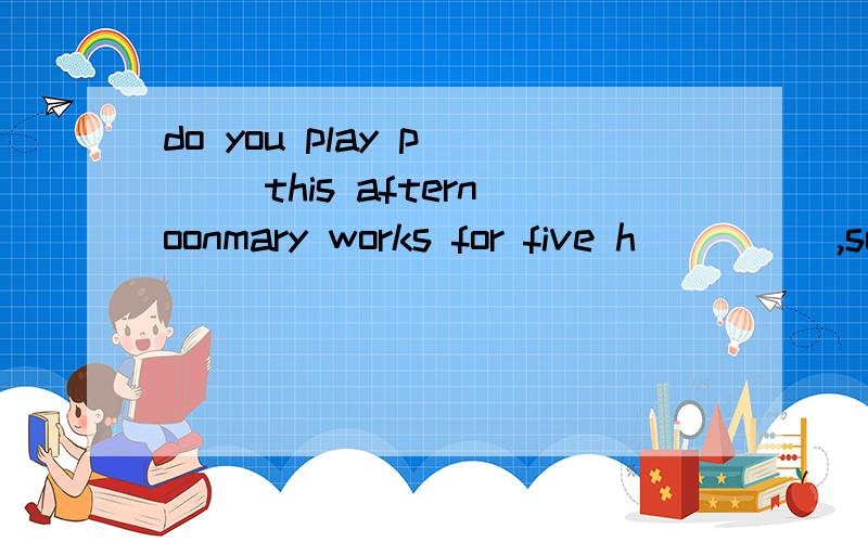 do you play p___ this afternoonmary works for five h_____,so she is very tiredplease ——（tell）me about your morning