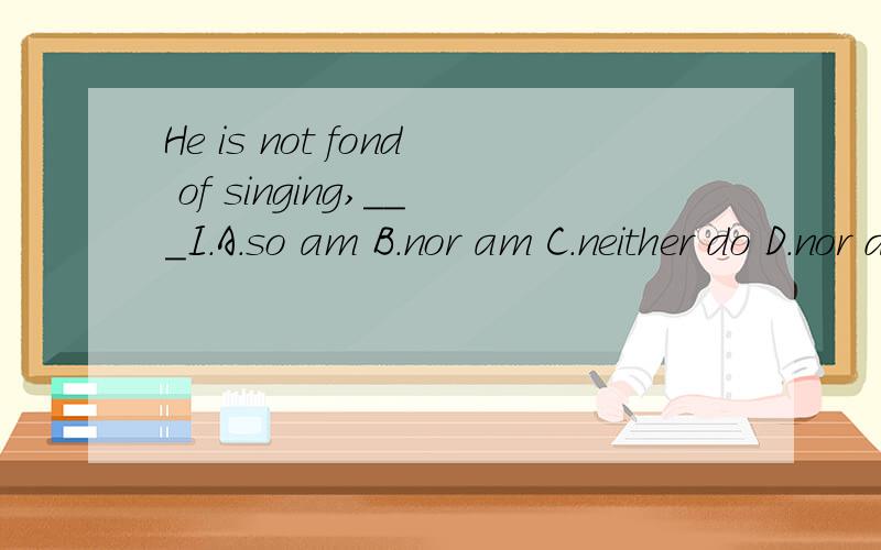 He is not fond of singing,___I.A.so am B.nor am C.neither do D.nor do