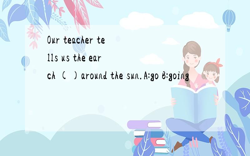 Our teacher tells us the earch ()around the sun.A:go B:going