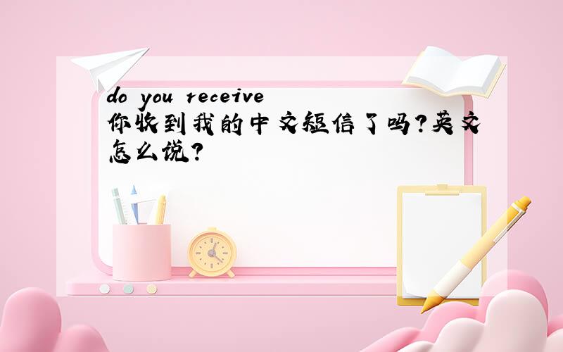 do you receive你收到我的中文短信了吗?英文怎么说?