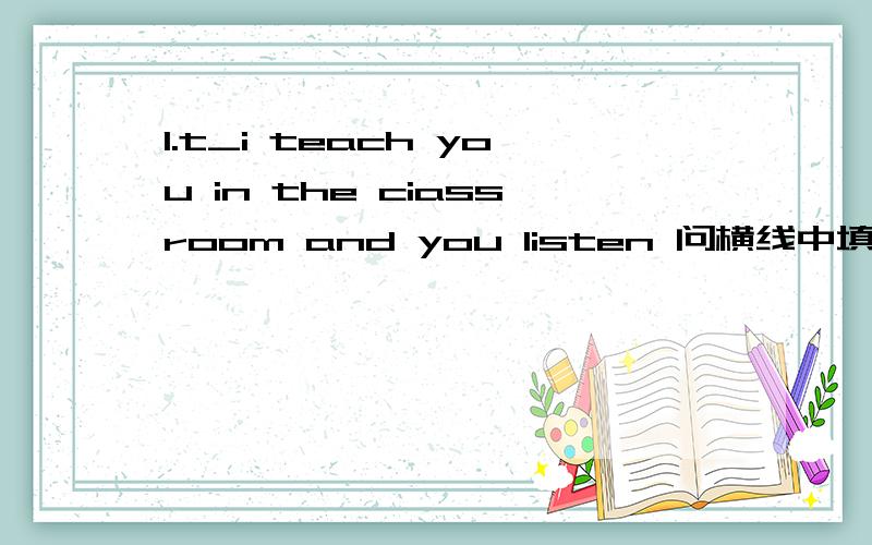 1.t_i teach you in the ciassroom and you listen 问横线中填什么问：根据首字母提示，填写横线中的单词