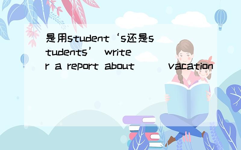 是用student‘s还是students’ writer a report about___vacation