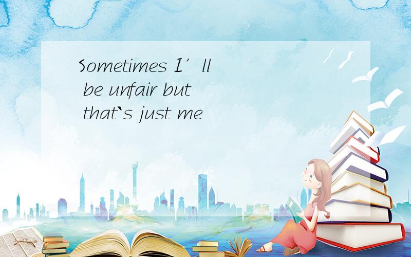 Sometimes I’ll be unfair but that`s just me