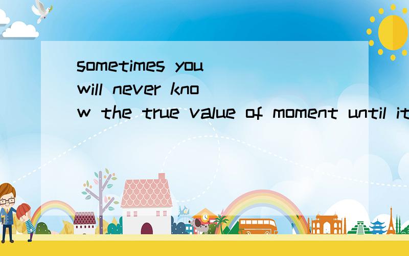 sometimes you will never know the true value of moment until it becomes a me