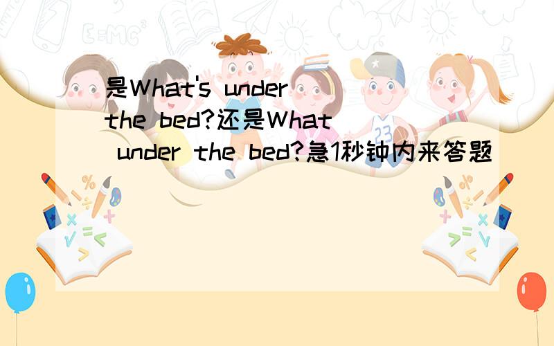 是What's under the bed?还是What under the bed?急1秒钟内来答题