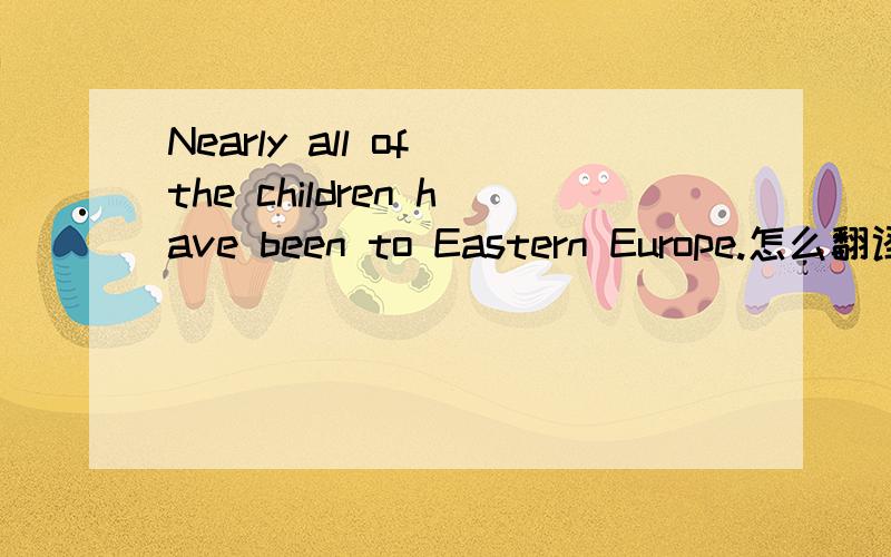 Nearly all of the children have been to Eastern Europe.怎么翻译