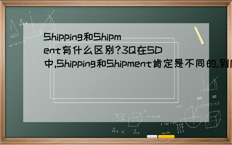 Shipping和Shipment有什么区别?3Q在SD中,Shipping和Shipment肯定是不同的,到底有什么区别?有没有比较贴切的中文能够把他们区别开来.SAP中的概念弄不清的话,对业务流程的理解就容易含糊.作揖谢过了