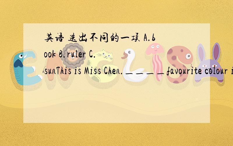 英语 选出不同的一项 A.book B.ruler C.sunThis is Miss Chen.＿＿＿＿favourite colour is redA、His B、Her C、She