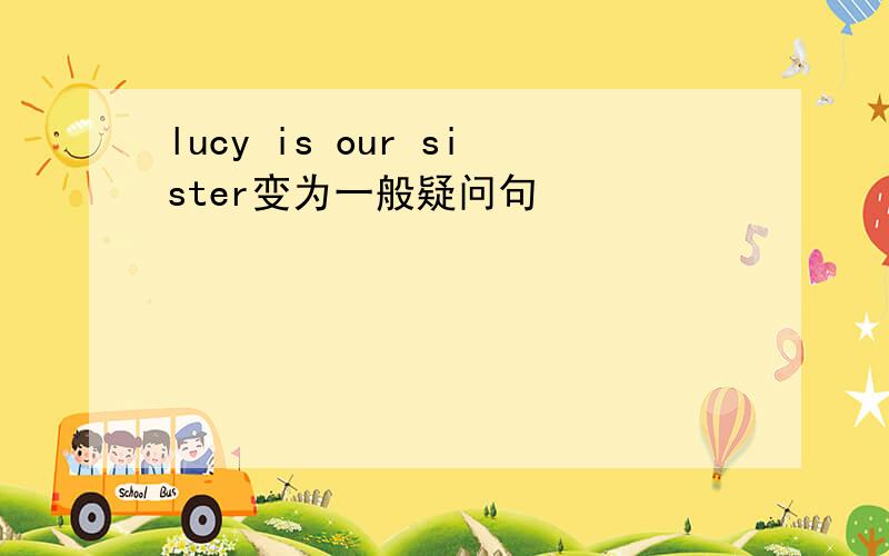 lucy is our sister变为一般疑问句