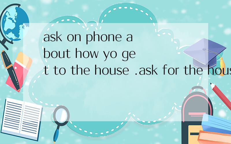 ask on phone about how yo get to the house .ask for the house place .location.