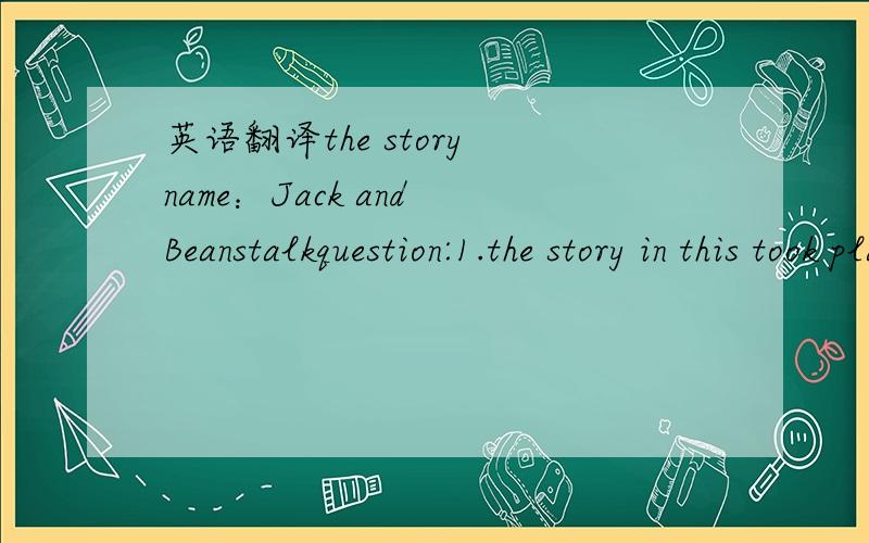 英语翻译the story name：Jack and Beanstalkquestion:1.the story in this took placea.where?(country/city/home)________________________________b.when?(year/time of the day/season)_________________________________c.who?(characters/important people)_