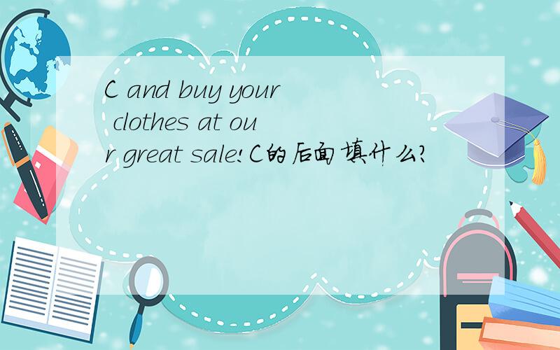 C and buy your clothes at our great sale!C的后面填什么？