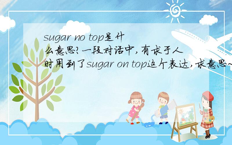 sugar no top是什么意思?一段对话中,有求于人时用到了sugar on top这个表达,求意思~~~~