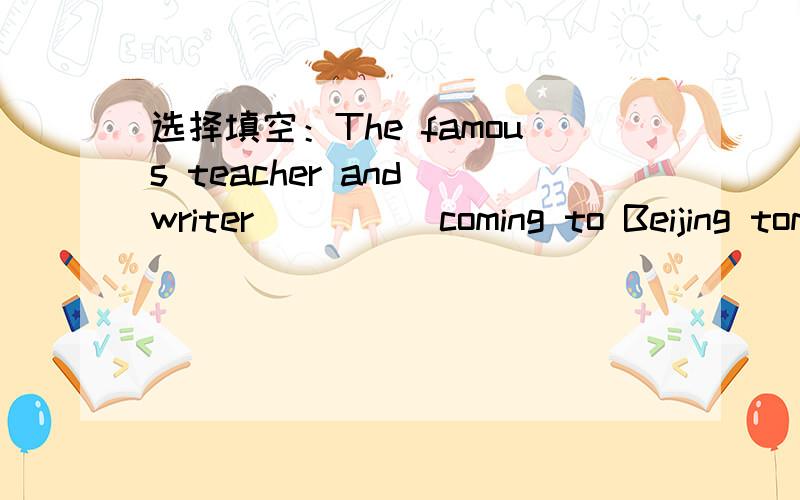 选择填空：The famous teacher and writer ____ coming to Beijing tomorrow afternoon.The famous teacher and writer ____ coming to Beijing tomorrow afternoon.A is B are C will D be