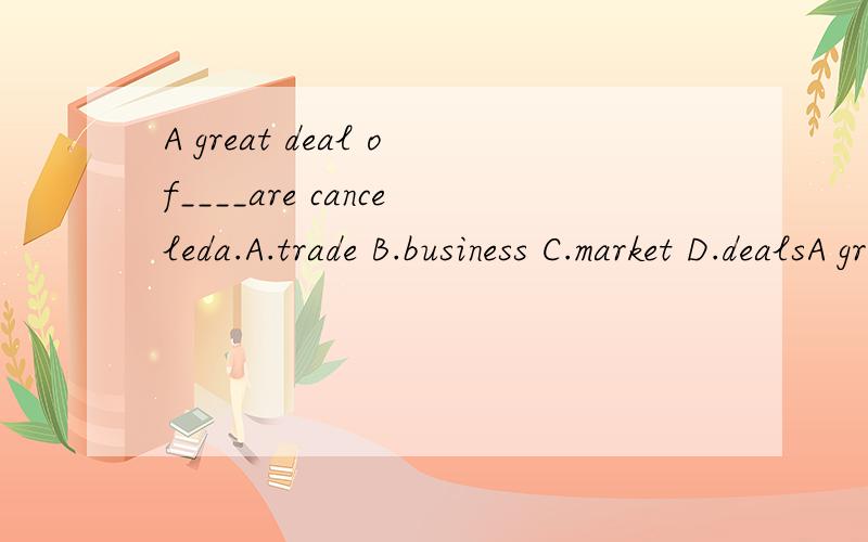 A great deal of____are canceleda.A.trade B.business C.market D.dealsA great deal of____are canceleda.A.trade B.business C.market D.deals这题选什么?为什么?