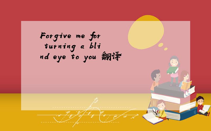 Forgive me for turning a blind eye to you 翻译