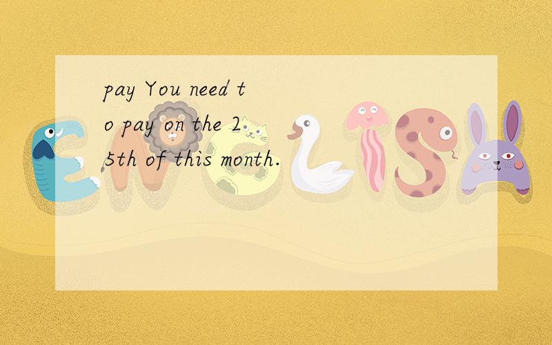 pay You need to pay on the 25th of this month.