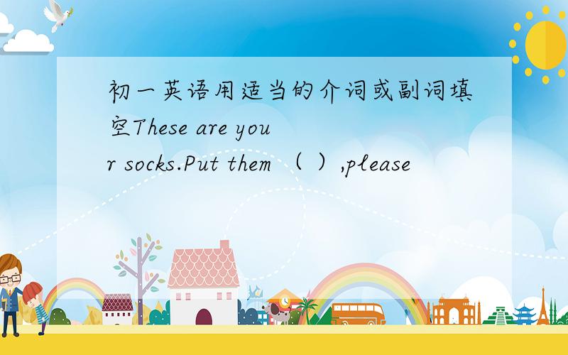 初一英语用适当的介词或副词填空These are your socks.Put them （ ）,please