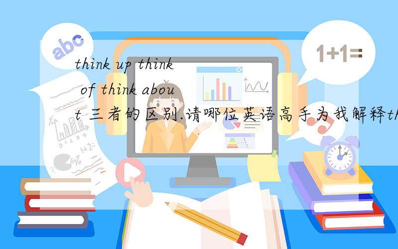 think up think of think about 三者的区别.请哪位英语高手为我解释think up think of think about 三者的区别并举例说明一下.