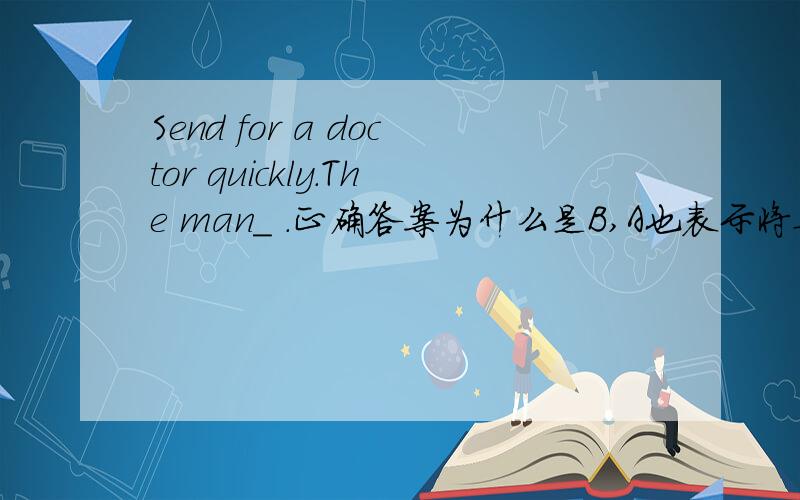 Send for a doctor quickly.The man_ .正确答案为什么是B,A也表示将要的意思呀?选项：A.will die    B.is dying   C.dies   D.died