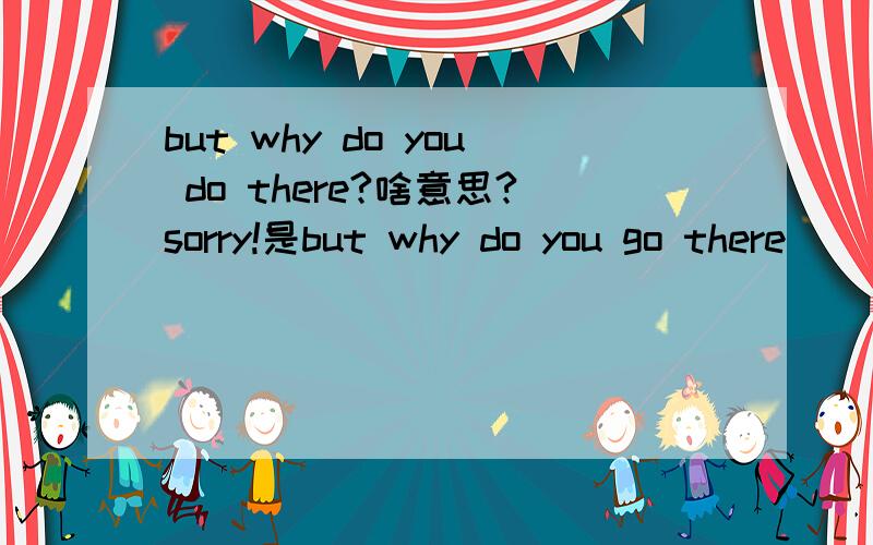 but why do you do there?啥意思?sorry!是but why do you go there