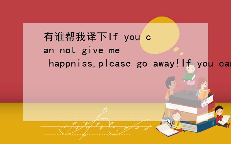 有谁帮我译下If you can not give me happniss,please go away!If you can not give me happniss,please go away!的中文意思是什么?不太明白 个是感觉是.为了什么幸福请走开?
