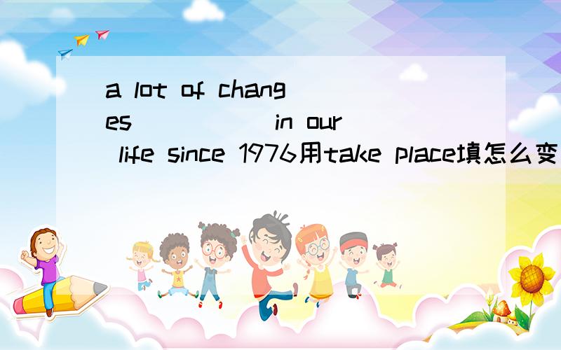 a lot of changes _____in our life since 1976用take place填怎么变形?