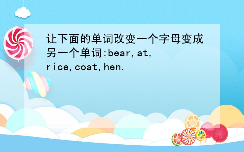 让下面的单词改变一个字母变成另一个单词:bear,at,rice,coat,hen.