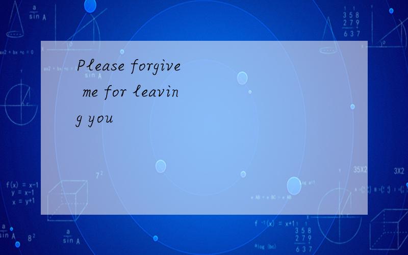 Please forgive me for leaving you